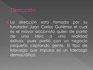    La dirección esta tomada por su
    fundador Juan Carlos Gutiérrez el cual
    es el mayor accionista quien de partió
    de    una   idea    a   una   realidad
    exitosa, pues partió con un negocio
    pequeño captando gente. El tipo de
    liderazgo que impulsa es un liderazgo
    democrático.
 