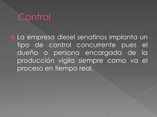    La empresa diesel senatinos implanta un
    tipo de control concurrente pues el
    dueño o persona encargada de la
    producción vigila siempre como va el
    proceso en tiempo real.
 