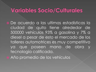 De acuerdo a las ultimas estadísticas la
  ciudad de quito tiene alrededor de
  500000 vehículos 93% a gasolina y 7% a
  diesel a pesar de esto el mercado de los
  talleres automotrices es muy competitivo
  ya que poseen mano de obra y
  tecnología calificada.
 Año promedio de los vehículos
 