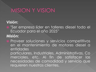 Visión:
 "Ser empresa líder en talleres diesel todo el
  Ecuador para el año 2025”
Misión:
 Proveer soluciones y servicios competitivos
  en el mantenimiento de motores diesel a
  entidades
  particulares, Industriales, Administrativas, Co
  merciales, etc. Al fin de satisfacer las
  necesidades de comodidad y servicio que
  requieren nuestros clientes.
 