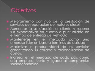    Mejoramiento continuo de la prestación de
    servicios de reparación de motores diesel
   Aumentar la satisfacción al cliente y superar
    sus expectativas en cuanto a puntualidad en
    el tiempo de entrega del vehículo
   Mantenerse en el mercado como una
    empresa líder en base a términos de calidad
   Maximizar la productividad de los servicios
    garantizando su calidad y racionalización de
    costos.
   Ingresar en el mercado dle cada país como
    una empresa fuerte y ligada al compromiso
    socioeconómico
 