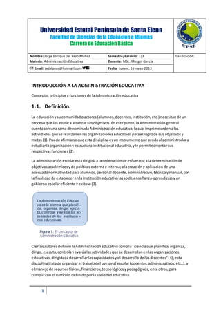 Universidad Estatal Península de Santa Elena 
INTRODUCCIÓN A LA ADMINISTRACIÓN EDUCATIVA 
Concepto, principios y funciones de la Administración educativa 
1.1. Definición. 
La educación y su comunidad o actores (alumnos, docentes, institución, etc.) necesitan de un 
proceso que los ayude a alcanzar sus objetivos. En este punto, la Administración general 
cuenta con una rama denominada Administración educativa, la cual imprime orden a las 
actividades que se realizan en las organizaciones educativas para el logro de sus objetivos y 
metas (1). Puede afirmarse que esta disciplina es un instrumento que ayuda al administrador a 
estudiar la organización y estructura institucional educativa, y le permite orientar sus 
respectivas funciones (2). 
La administración escolar está dirigida a la ordenación de esfuerzos; a la determinación de 
objetivos académicos y de políticas externa e interna; a la creación y aplicación de una 
adecuada normatividad para alumnos, personal docente, administrativo, técnico y manual, con 
la finalidad de establecer en la institución educativa las so de enseñanza-aprendizaje y un 
gobierno escolar eficiente y exitoso (3). 
Ciertos autores definen la Administración educativa como la "ciencia que planifica, organiza, 
dirige, ejecuta, controla y evalúa las actividades que se desarrollan en las organizaciones 
educativas, dirigidas a desarrollar las capacidades y el desarrollo de los discentes" (4); esta 
disciplina trata de organizar el trabajo del personal escolar (docentes, administrativos, etc.,), y 
el manejo de recursos físicos, financieros, tecno lógicos y pedagógicos, ente otros, para 
cumplir con el currículo definido por la sociedad educativa. 
1 
Facultad de Ciencias de la Educación e Idiomas 
Carrera de Educación Básica 
Nombre: Jorge Enrique Del Pezo Muñoz Semestre/Paralelo: 7/3 Calificación: 
Materia: Administración Educativa Docente: MSc. Margot García 
Email: jedelpezo@hotmail.com Fecha: jueves, 16 mayo 2013 
 