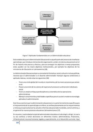 10 
Figura 7: Aptitudes fundamentales en un Administrador educativo 
Está establecido que la Administración Educacional es aquella parte del proceso de enseñanza-aprendizaje, 
que introduce elementos de organización y orden al sistema educacional con el 
fin de hacerlo más preciso y efectivo, para así conseguir los objetivos o metas propuestas; 
estos pueden ser los macro objetivos institucionales, por ejemplo los objetivos de los 
ministerios de Educación en Latinoamérica (18). 
La Administración Educacional por su connotación formativa, social, cultural e incluso políticas, 
necesita que el administrador o el docente administrador manejen algunas condiciones o 
aptitudes básicas, siendo estas las siguientes (18): 
- Tener una visión global del mundo en movimiento y de los macro procesos que actúan 
en él. 
- Poseer una visión de los valores de la persona humana en su dimensión individual y 
social. 
- Tener un amplio enfoque pandisciplinario y sistemático de las operaciones 
administrativas. 
- Manejar conocimientos y habilidades específicas para el uso de la moderna tecnología 
aplicada a la administración. 
Esto lleva a concluir que la administración educacional, en cuanto herramienta específica para 
el mejoramiento de los aprendizajes se refiere, se conlleva plenamente con los requerimientos 
y metas que espera alcanzar las actuales reformas educacionales mundiales, como la chilena, y 
en general los nuevos procesos educativos latinoamericanos (17). 
En resumen, la actividad principal del administrador educativo es la de elegir y dirigir, lo cual a 
su vez conlleva a tomar decisiones en diferentes niveles: administrativos, financieros, 
infraestructural, recursos humanos, legales y, especialmente, en el desarrollo curricular. Aquí 
 