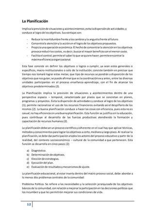 La Planificación 
Implica la previsión de situaciones y acontecimientos; evita la dispersión de acti vidades; y 
conduce al logro de los objetivos. Sus ventajas son: 
- Reduce la incertidumbre frente a los cambios y la angustia frente al futuro. 
- Concentra la atención y la acción en el logro de los objetivos propuestos. 
- Propicia una operación económica. El hecho de concentrar la atención en los objetivos 
12 
provoca reducir los costos, es decir, buscar el mayor beneficio con el menor costo. 
- Facilita el control; permite el saber lo que se quiere hacer; permite encontrar la 
máxima eficiencia organizacional. 
Esta fase consiste en definir los objetivos o logros a cumplir, ya sean estos generales o 
específicos, macro-institucionales o solo de la institución; consiste también en precisar que 
tiempo nos tomará lograr estas metas; que tipo de recursos se pondrán a disposición de los 
objetivos que nos guían; se puede afirmar que es la coordinación ex y antes, entre las diversas 
unidades participantes en el proceso enseñanza-aprendizaje, con el fin de alcanzar los 
objetivos predeterminados (2). 
La Planificación implica la previsión de situaciones y acontecimientos dentro de una 
perspectiva espacio – temporal, caracterizada por plazos que se concretan en planes, 
programas y proyectos. Evita la dispersión de actividades y conduce al logro de los objetivos 
(1); permite racionalizar el uso de los recursos financieros evitando así el despilfarro de los 
mismos (2). La buena planificación conduce a hacer las cosas con eficiencia, pues esta no es 
casual; no hay eficiencia sin una buena planificación. Esta función se justifica en la educación, 
pues contribuye al desarrollo de las fuerzas productivas atendiendo la formación y 
capacitación de recursos humanos (2). 
La planificación debe ser un proceso científico y coherente en el cual hay que aplicar técnicas, 
métodos y conocimientos para lograr los objetivos a corto, mediano y largo plazo. Al realizar la 
planificación, se debe dar participación a todos los actores del proceso educativo y partir de la 
realidad, del contexto socioeconómico – cultural de la comunidad a que pertenecen. Esta 
función se desarrolla en cinco pasos (2): 
a) Diagnóstico. 
b) Determinación de objetivos. 
c) Elección de estrategias. 
d) Ejecución del plan. 
e) Evaluación de resultados y mecanismos de ajuste. 
La planificación educacional, al estar inserta dentro del macro proceso social, debe abordar a 
lo menos dos problemas centrales de la comunidad: 
Problema Político. Se refiere a las necesidades y la selección jerarquizada de los objetivos 
básicos de la comunidad, con relación a mejorar la participación en las decisiones políticas que 
los incumben y que les permitirán mejorar sus condiciones de vida. 
 