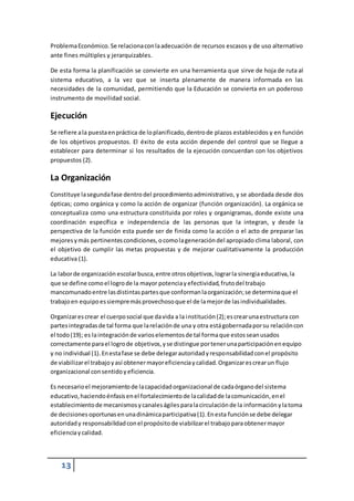 Problema Económico. Se relaciona con la adecuación de recursos escasos y de uso alternativo 
ante fines múltiples y jerarquizables. 
De esta forma la planificación se convierte en una herramienta que sirve de hoja de ruta al 
sistema educativo, a la vez que se inserta plenamente de manera informada en las 
necesidades de la comunidad, permitiendo que la Educación se convierta en un poderoso 
instrumento de movilidad social. 
Ejecución 
Se refiere a la puesta en práctica de lo planificado, dentro de plazos establecidos y en función 
de los objetivos propuestos. El éxito de esta acción depende del control que se llegue a 
establecer para determinar si los resultados de la ejecución concuerdan con los objetivos 
propuestos (2). 
La Organización 
Constituye la segunda fase dentro del procedimiento administrativo, y se abordada desde dos 
ópticas; como orgánica y como la acción de organizar (función organización). La orgánica se 
conceptualiza como una estructura constituida por roles y organigramas, donde existe una 
coordinación específica e independencia de las personas que la integran, y desde la 
perspectiva de la función esta puede ser de finida como la acción o el acto de preparar las 
mejores y más pertinentes condiciones, o como la generación del apropiado clima laboral, con 
el objetivo de cumplir las metas propuestas y de mejorar cualitativamente la producción 
educativa (1). 
La labor de organización escolar busca, entre otros objetivos, lograr la sinergia educativa, la 
que se define como el logro de la mayor potencia y efectividad, fruto del trabajo 
mancomunado entre las distintas partes que conforman la organización; se determina que el 
trabajo en equipo es siempre más provechoso que el de la mejor de las individualidades. 
Organizar es crear el cuerpo social que da vida a la institución (2); es crear una estructura con 
partes integradas de tal forma que la relación de una y otra está gobernada por su relación con 
el todo (19); es la integración de varios elementos de tal forma que estos sean usados 
correctamente para el logro de objetivos, y se distingue por tener una participación en equipo 
y no individual (1). En esta fase se debe delegar autoridad y responsabilidad con el propósito 
de viabilizar el trabajo y así obtener mayor eficiencia y calidad. Organizar es crear un flujo 
organizacional con sentido y eficiencia. 
Es necesario el mejoramiento de la capacidad organizacional de cada órgano del sistema 
educativo, haciendo énfasis en el fortalecimiento de la calidad de la comunicación, en el 
establecimiento de mecanismos y canales ágiles para la circulación de la información y la toma 
de decisiones oportunas en una dinámica participativa (1). En esta función se debe delegar 
autoridad y responsabilidad con el propósito de viabilizar el trabajo para obtener mayor 
eficiencia y calidad. 
13 
 