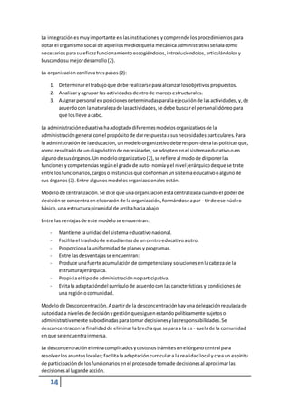 La integración es muy importante en las instituciones, y comprende los procedimientos para 
dotar el organismo social de aquellos medios que la mecánica administrativa señala como 
necesarios para su eficaz funcionamiento escogiéndolos, introduciéndolos, articulándolos y 
buscando su mejor desarrollo (2). 
La organización conlleva tres pasos (2): 
1. Determinar el trabajo que debe realizarse para alcanzar los objetivos propuestos. 
2. Analizar y agrupar las actividades dentro de marcos estructurales. 
3. Asignar personal en posiciones determinadas para la ejecución de las actividades, y, de 
14 
acuerdo con la naturaleza de las actividades, se debe buscar el personal idóneo para 
que los lleve a cabo. 
La administración educativa ha adoptado diferentes modelos organizativos de la 
administración general con el propósito de dar respuesta a sus necesidades particulares. Para 
la administración de la educación, un modelo organizativo debe respon -der a las políticas que, 
como resultado de un diagnóstico de necesidades, se adopten en el sistema educativo o en 
alguno de sus órganos. Un modelo organizativo (2), se refiere al modo de disponer las 
funciones y competencias según el grado de auto- nomía y el nivel jerárquico de que se trate 
entre los funcionarios, cargos o instancias que conforman un sistema educativo o alguno de 
sus órganos (2). Entre algunos modelos organizacionales están: 
Modelo de centralización. Se dice que una organización está centralizada cuando el poder de 
decisión se concentra en el corazón de la organización, formándose a par - tir de ese núcleo 
básico, una estructura piramidal de arriba hacia abajo. 
Entre las ventajas de este modelo se encuentran: 
- Mantiene la unidad del sistema educativo nacional. 
- Facilita el traslado de estudiantes de un centro educativo a otro. 
- Proporciona la uniformidad de planes y programas. 
- Entre las desventajas se encuentran: 
- Produce una fuerte acumulación de competencias y soluciones en la cabeza de la 
estructura jerárquica. 
- Propicia el tipo de administración no participativa. 
- Evita la adaptación del currículo de acuerdo con las características y condiciones de 
una región o comunidad. 
Modelo de Desconcentración. A partir de la desconcentración hay una delegación regulada de 
autoridad a niveles de decisión y gestión que siguen estando políticamente sujetos o 
administrativamente subordinadas para tomar decisiones y las responsabilidades. Se 
desconcentra con la finalidad de eliminar la brecha que separa a la es - cuela de la comunidad 
en que se encuentra inmersa. 
La desconcentración elimina complicados y costosos trámites en el órgano central para 
resolver los asuntos locales; facilita la adaptación curricular a la realidad local y crea un espíritu 
de participación de los funcionarios en el proceso de toma de decisiones al aproximar las 
decisiones al lugar de acción. 
 