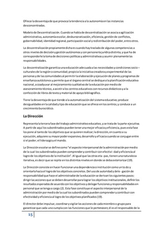 Ofrece la desventaja de que provoca la tendencia a la autonomía en las instancias 
desconcentradas. 
Modelo de Descentralización. Cuando se habla de descentralización se asocia a agilización 
administrativa, autonomía escolar, desburocratización, eficiencia, gestión de conflictos, 
gobernabilidad, identidad regional, participación social y redistribución del poder, entro otros. 
La descentralización propiamente dicha es cuando hay traslado de algunas competencias a 
otros niveles de decisión y gestión autónomos y con personería jurídica distinta, y que ha de 
corresponderle la toma de decisiones políticas y administrativas y asumir plenamente las 
responsabilidades. 
La descentralización garantiza una educación adecuada a las necesidades y condiciones socio – 
culturales de la región o comunidad; propicia la iniciativa creadora y experimental de las 
personas y de las comunidades al permitir la elaboración y ejecución de planes y programas de 
enseñanza autóctonos y permite que el órgano central se dedique a la planificación educativa 
nacional, a coadyuvar al mejoramiento cualitativo de la educación por medio de 
asesoramiento técnico, a asistir a los centros educativos con recursos didácticos y a la 
confección de libros de texto y material de apoyo bibliográfico. 
Tiene la desventaja de que tiende a la automatización del sistema educativo; produce 
desigualdades en la calidad y tipo de educación que se ofrece en los centros; y conduce a un 
crecimiento burocrático. 
La Dirección 
Representa la tercera fase del trabajo administrativo educativo, y se trata de la parte ejecutiva. 
A partir de aquí los subordinados pueden tener una mejor eficacia y eficiencia, pues esta fase 
los pone al tanto de los objetivos que se quieren realizar; la dirección, en cuanto a su 
ejecución, adquiere su mayor poder expansivo, desarrollo y ef icacia cuando se conjugan entre 
sí el poder, el liderazgo y el mando. 
La Dirección escolar se define como "el aspecto interpersonal de la administración por medio 
de la cual los subordinados pueden comprender y contribuir con efectivi - dad y eficiencia al 
logro de los objetivos de la institución". Al igual que las otras eta -pas, tienen una naturaleza 
iterativa, es decir que se repite en los distintos niveles en donde se deba exteriorizar (19). 
La Dirección consiste en hacer funcionar una dependencia o institución como un to do y 
orientarla hacia el logro de los objetivos concretos. Del uso de autoridad y dele - gación de 
responsabilidad que hace el administrador de la educación se derivan los siguientes pasos: 
dirigir las acciones que se deben desarrollar para lograr los objetivos institucionales, definir los 
resultados esperados de acuerdo con los objetivos y delegar funciones y responsabilidades en 
personal que se tenga a cargo (2). Esta fase constituye el aspecto interpersonal de la 
administración por medio de la cual los subordinados pueden comprender y contribuir con 
efectividad y eficiencia al logro de los objetivos planificados (19). 
El director debe impulsar, coordinar y vigilar las acciones de cada miembro o grupo para 
garantizar que cada uno cumpla con las funciones que le pertenecen; él es el responsable de la 
15 
 