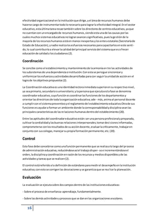 efectividad organizacional en la institución que dirige, y el área de recursos humanos debe 
hacerse cargo de instrumentar todo lo necesario para lograr la efectividad integral. En el sector 
educativo, esta última tarea recae también sobre los directores de centros educativos, ya que 
no cuentan con un encargado de recursos humanos, siendo esta una de las causas por las 
cuales muchos sistemas educativos no logran avances significativos, pues la gestión de la 
mayoría de los recursos humanos está en manos inexpertas y los entes estatales (Secretaría de 
Estado de Educación), y nadie realiza los esfuerzos necesarios para capacitarlos en este sentí - 
do, lo cual contribuiría a elevar la calidad del principal servicio del sistema que es o frecer 
educación de calidad a los ciudadanos (2). 
Coordinación 
Se concibe como el establecimiento y mantenimiento de la armonía en tre las actividades de 
los subsistemas de una dependencia o institución. Con esta se persigue sincronizar y 
uniformizar los esfuerzos y actividades desarrolladas para con seguir la unidad de acción en el 
logro de los objetivos propuestos (2). 
La Coordinación educativa es una identidad rectora inmediata superior en su respec tivo nivel, 
ya sea primario, secundario o universitario; y la persona que ejecuta esta fase se denomina 
coordinador educativo, cuya función es coordinar las funciones de los departamentos y 
orientar las directrices de toda la organización educativa; ade - más, anima al personal docente 
a cumplir con el sistema preventivo y el reglamento del establecimiento educativo.Otra de sus 
funciones es ayudar a formar un ambiente donde la corresponsabilidad y disciplina sean las 
principales características de las re laciones humanas dentro del establecimiento (20). 
Entre las aptitudes del coordinador educativo están: ser una persona profesional y preparada, 
cultivar la cordialidad y las buenas relaciones interpersonales; tomar deci siones informadas, 
comprometerse con los resultados de su acción docente, evaluar la críticamente, trabajar en 
conjunto con sus colegas, manejar su propia formación permanente, etc. (20). 
Control 
Esta fase debe concebirse como una función permanente que se realiza a lo largo del proceso 
de administración educativa, reduciéndose así el trabajo disper- so e incrementándose el 
orden, la disciplina y coordinación en razón de los recursos y medios disponibles y de las 
actividades y tareas que se realicen (2). 
El control está referido a la definición de estándares para medir el desempeño en la institución 
educativa; con esto se corrigen las desviaciones y se garantiza que se rea lice la planeación. 
Evaluación 
La evaluación se ejecuta sobre dos campos dentro de las instituciones educativas: 
- Sobre el proceso de enseñanza-aprendizaje, fundamentalmente. 
- Sobre las demás actividades y procesos que se dan en las organizaciones escolares. 
16 
 
