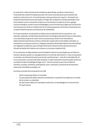 La evaluación, sobre el proceso de enseñanza y aprendizaje, puede ser vista como la 
finalización de un determinado proceso de instrucción y de educación, pero también ella 
pueda ser vista como el re-inicio del proceso, claro que ahora con mayor in- formación con 
respecto hasta donde hemos avanzado en el logro de los objetivos iniciales planteados. Esto 
lleva a deducir que la evaluación cumple un rol central para corregir los errores, agregar 
nuevas estrategias, anexar nuevas metodologías y cono cimientos que hagan que la educación 
sea más precisa y eficaz en la obtención de las metas propuestas. De allí que la Evaluación sea 
un paso fundamental para una educación de calidad (19). 
En el caso educativo, la evaluación se define como la valoración de los conocimien- tos, 
actitudes, aptitudes, rendimiento y beneficio de la estrategia educacional hacia un educando y 
a los educandos en general; o bien como un proceso para determinar sistemática y 
objetivamente la pertinencia, eficacia, eficiencia e impacto de las actividades realizadas. La 
evaluación es un proceso continuo, integral y sistemático destinado a determinar hasta donde 
son logrados los objetivos y que entrega información útil para la toma de decisiones y/o 
retroalimentación del sistema; casi siempre es un proceso subjetivo (19). 
En la evaluación se debe plantear como finalidad el mejorar las actividades que se hallan en 
marcha y de paso ayudar a la reprogramación y a la toma de decisiones fu- turas; la evaluación 
es siempre una información para la corrección y perfeccionami - ento de lo realizado (19). Al 
ser la evaluación un proceso del todo complejo, es abso lutamente necesario poder contar con 
una determinada metodología al llegar al mo - mento evaluativo; por esto se hable de 
controles, pruebas, exámenes, participación, auto- evaluación, cuestionarios de opiniones, 
análisis de actividades cumplidas, etc. 
Las tareas centrales de la evaluación son (19): 
- Quien o que grupo debe ser evaluado. 
- En qué proporción debe realizarse la evaluación: una parte de los objetivos, el núcleo 
17 
de las metas o su totalidad. 
- De qué manera debe ser realizada la evaluación, la metodología y los instrumentos - 
Por qué evaluar. 

