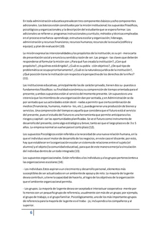 En toda administración educativa prevalecen tres componentes básicos y ocho componentes 
adicionales. Los básicos están constituidos por la misión institucional; los supuestos filosóficos, 
psicológicos y organizacionales; y la descripción del estudiante que se espera formar. Los 
adicionales se refieren a: programas instruccionales y currículo; métodos y técnicas empleadas 
en el proceso enseñanza-aprendizaje; estructura escolar y organización; liderazgo, 
administración y recursos financieros; recursos humanos; recursos de la escuela (edificio y 
equipo); y plan de evaluación (10). 
La misión expresa las intencionalidades y los propósitos de la institución; es su pri - mera carta 
de presentación social y enuncia su sentido y razón de ser. Las pregun - tas claves que deberán 
responderse al formular la misión son: ¿Para qué fue creada la institución?, ¿Con qué 
propósito?, ¿A quiénes está dirigida?, ¿Cuál es su pobla - ción objetivo?, ¿De qué tipo de 
problemática se ocupa prioritariamente?, ¿Cuál es la naturaleza jurídica de la institución?, 
¿Qué posición tiene la institución con respecto a la perspectiva de los derechos de la niñez? 
(11). 
Las instituciones educativas, principalmente las de carácter privado, tienen dos su- puestos o 
fundamentos filosóficos: su finalidad económica y su comprensión de tiempo orientada para el 
presente; y ambos supuestos están al servicio del momento presente. Un supuesto es una 
creencia que los miembros de una organización dan por sentada, y en Administración se da 
por sentado que sus actividades están desti - nadas a permitir que cierta combinación de 
medios (financieros, humanos, materia - les, etc.), pueda generar una producción de bienes y 
servicios. Una comprensión del tiempo es aquella que considera que el futuro está al servicio 
del presente, pues el estudio del futuro es una herramienta que permite anticiparse a los 
riesgos y capitali- zar las oportunidades planificadas. Se ve el futuro como instrumento de 
desarrollo del presente, como algo estratégico y breve; tanto así que el largo plazo es de 3 o 5 
años. La empresa normal se vuelve para el corto plazo (12). 
Los supuestos Psicológicos están referidos a la necesidad de una nueva relación humana, en la 
que el individuo sea el motor de desarrollo de los negocios, en este caso el discente; por esto, 
hay que establecer en la organización escolar un sistema de relaciones entre el sujeto (el 
alumno) y el objeto (la comunidad educativa), para que de este manera emerja la vinculación 
del individuo dentro de un todo integrado (13). 
Los supuestos organizacionales. Están referidos a los individuos y a los grupos pertenecientes a 
las organizaciones escolares (14): 
- Los individuos.Estos aspiran a un crecimiento y desarrollo personal, elementos más 
susceptibles de ser actualizados en un ambiente de apoyo y de reto. La mayoría de la gente 
desea contribuir, y tiene la capacidad de hacerlo, al logro de los objetivos de la organización 
que el ambiente organizacional permita. 
- Los grupos. La mayoría de la gente desea ser aceptada e interactuar cooperativa- mente por 
lo menos con un pequeño grupo de referencia, usualmente con más de un grupo; por ejemplo, 
el grupo de trabajo, o el grupo familiar. Psicológicamente, uno de los más importantes grupos 
de referencia para la mayoría de la gente es el traba - jo, incluyendo a los compañeros y al 
superior. 
6 
 