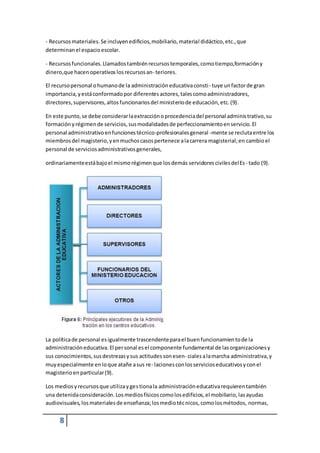 - Recursos materiales. Se incluyen edificios, mobiliario, material didáctico, etc., que 
determinan el espacio escolar. 
- Recursos funcionales. Llamados también recursos temporales, como tiempo,formación y 
dinero,que hacen operativos los recursos an- teriores. 
El recurso personal o humano de la administración educativa consti - tuye un factor de gran 
importancia, y está conformado por diferentes actores, tales como administradores, 
directores, supervisores, altos funcionarios del ministerio de educación, etc. (9). 
En este punto, se debe considerar la extracción o procedencia del personal adminis trativo, su 
formación y régimen de servicios, sus modalidades de perfeccionamiento en servicio. El 
personal administrativo en funciones técnico-profesionales general -mente se recluta entre los 
miembros del magisterio, y en muchos casos pertenece a la carrera magisterial; en cambio el 
personal de servicios administrativos generales, 
ordinariamente está bajo el mismo régimen que los demás servidores civiles del Es - tado (9). 
La política de personal es igualmente trascendente para el buen funcionamien to de la 
administración educativa. El per sonal es el componente fundamental de las organizaciones y 
sus conocimientos, sus destrezas y sus actitudes son esen- ciales a la marcha administrativa, y 
muy especialmente en lo que atañe a sus re- laciones con los servicios educativos y con el 
magisterio en particular (9). 
Los medios y recursos que utiliza y ges tiona la administración educativa requieren también 
una detenida consideración. Los medios físicos como los edificios, el mobiliario, las ayudas 
audiovisuales, los materiales de enseñanza; los medio téc nicos, como los métodos, normas, 
8 
 