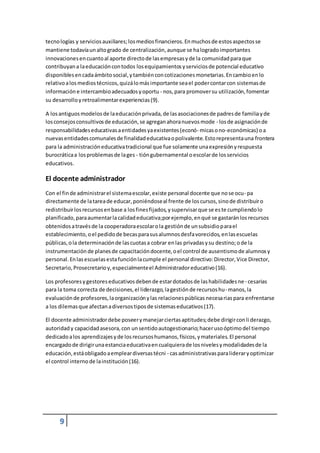 tecno logías y servicios auxiliares; los medios financieros. En muchos de estos aspectos se 
mantiene todavía un alto grado de centralización, aunque se ha logrado importantes 
innovaciones en cuanto al aporte directo de las empresas y de la comunidad para que 
contribuyan a la educación con todos los equipamientos y servicios de potencial educativo 
disponibles en cada ámbito social, y también con cotizaciones monetarias. En cambio en lo 
relativo a los medios técnicos, quizá lo más importante sea el poder contar con sistemas de 
información e intercambio adecuados y oportu - nos, para promover su utilización, fomentar 
su desarrollo y retroalimentar experiencias (9). 
A los antiguos modelos de la educación privada, de las asociaciones de padres de familia y de 
los consejos consultivos de educación, se agregan ahora nuevos mode - los de asignación de 
responsabilidades educativas a entidades ya existentes (econó- micas o no-económicas) o a 
nuevas entidades comunales de finalidad educativa o polivalente. Esto representa una frontera 
para la administración educativa tradicional que fue solamente una expresión y respuesta 
burocrática a los problemas de la ges - tión gubernamental o escolar de los servicios 
educativos. 
El docente administrador 
Con el fin de administrar el sistema escolar, existe personal docente que no se ocu- pa 
directamente de la tarea de educar, poniéndose al frente de los cursos, sino de distribuir o 
redistribuir los recursos en base a los fines fijados, y supervisar que se es te cumpliendo lo 
planificado, para aumentar la calidad educativa;por ejemplo, en qué se gastarán los recursos 
obtenidos a través de la cooperadora escolar o la gestión de un subsidio para el 
establecimiento, o el pedido de becas para sus alumnos desfa vorecidos, en las escuelas 
públicas, o la determinación de las cuotas a cobrar en las privadas y su destino; o de la 
instrumentación de planes de capacitación docente, o el control de ausentismo de alumnos y 
personal. En las escuelas esta función la cumple el personal directivo: Director, Vice Director, 
Secretario, Prosecretario y, especialmente el Administrador educativo (16). 
Los profesores y gestores educativos deben de estar dotados de las habilidades ne - cesarias 
para la toma correcta de decisiones, el liderazgo, la gestión de recursos hu- manos, la 
evaluación de profesores, la organización y las relaciones públicas necesa rias para enfrentarse 
a los dilemas que afectan a diversos tipos de sistemas educativos (17). 
El docente administrador debe poseer y manejar ciertas aptitudes; debe dirigir con li derazgo, 
autoridad y capacidad asesora, con un sentido autogestionario; hacer uso óptimo del tiempo 
dedicado a los aprendizajes y de los recursos humanos, físicos, y materiales. El personal 
encargado de dirigir una estancia educativa en cualquiera de los niveles y modalidades de la 
educación, está obligado a emplear diversas técni - cas administrativas para liderar y optimizar 
el control interno de la institución (16). 
9 
 