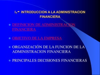 I.- INTRODUCCION A LA ADMINISTRACION
FINANCIERA
 DEFINICION DE ADMINISTRACION
FINANCIERA
 OBJETIVO DE LA EMPRESA
 ORGANIZACIÓN DE LA FUNCION DE LA
ADMINISTRACION FINANCIERA
 PRINCIPALES DECISIONES FINANCIERAS
 