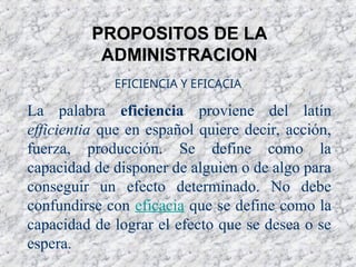 PROPOSITOS DE LA
ADMINISTRACION
La palabra eficiencia proviene del latín
efficientia que en español quiere decir, acción,
fuerza, producción. Se define como la
capacidad de disponer de alguien o de algo para
conseguir un efecto determinado. No debe
confundirse con eficacia que se define como la
capacidad de lograr el efecto que se desea o se
espera.
EFICIENCIA Y EFICACIA
 