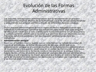 Evolución de las Formas
Administrativas
Las actuales concepciones administrativas son la resultante de un proceso
iniciado en los mismos albores de la humanidad y que ha venido evolucionando
y adquiriendo sus propios perfiles a través de diferentes épocas y etapas.
Dicho proceso administrativo se inició como un hecho obligado cuando dos
individuos tuvieron que coordinar sus esfuerzos para hacer algo que ninguno
de ellos pudo hacer por sí solo y evolucionó hasta convertirse en un acto previa
y cuidadosamente planificado y racional que permite alcanzar objetivos con los
menores esfuerzos posibles y con las mayores satisfacciones para los
individuos.
• Administración antigua
Nace con el hombre mismo, puesto que en todo tiempo ha habido necesidad de
coordinar actividades, de tomar decisiones y de ejecutar, de ahí que en la
administración antigua se encuentran muchos de los fundamentos administrativos
de la actualidad y que pueden observarse en el código de Hammurabi, en el nuevo
testamento, así como en la forma de conducir los asuntos en la antigua Grecia,
Egipto, Roma y China, en donde se encuentran vestigios del proceso administrativo.
La Eclesía era el organismo de mayor autoridad que existía en Grecia y formaban
parte de ella todos los ciudadanos; las decisiones se tomaban por mayoría de votos
y las mismas eran irrevocables.
 
