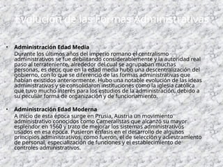 • Administración Edad Media
Durante los últimos años del imperio romano el centralismo
administrativos se fue debilitando considerablemente y la autoridad real
paso al terrateniente, alrededor del cual se agrupaban muchas
personas, es decir, que en la edad media hubo una descentralización del
gobierno, con lo que se diferenció de las formas administrativas que
habían existidos anteriormente. Hubo una notable evolución de las ideas
administrativas y se consolidaron instituciones como la iglesia católica
que tuvo mucho interés para los estudios de la administración, debido a
su peculiar forma de organización y de funcionamiento.
• Administración Edad Moderna
A inicio de esta época surge en Prusia, Austria un movimiento
administrativo conocidos como Cameralistas que alcanzó su mayor
esplendor en 1560 y trato de mejorar los sistemas administrativos
usados en esa época. Pusieron énfasis en el desarrollo de algunos
principios administrativos, como fueron, el de selección y adiestramiento
de personal, especialización de funciones y el establecimiento de
controles administrativos.
Evolución de las Formas Administrativas
 