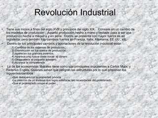 • Tiene sus inicios a fines del siglo XVlll y principios del siglo XlX. Consiste en un cambio de
los modelos de producción ; Aquella producción hecha a mano y limitada pasa a ser una
producción hecha a máquina y en serie. Donde se presenta con mayor fuerza es en
Inglaterra, pero también hay cambios fuertes en Francia, Italia, Alemania, EE.UU., etc.
• Dentro de los principales cambios y aportaciones de la revolución industrial están :
1) Cambios de los sistemas de producción.
2) Disminución en los costos de producción.
3) Aparecen los grandes inventos.
4) Aparece una nueva clase social :el obrero.
5) Desaparece el pequeño artesano.
6) Aparece la competencia.
• La de los economistas liberales tiene como sus principales exponentes a Carlos Marx, y
Federico Engels. Quienes saben que peligran las estructuras por lo que proponen los
siguientes cambios :
-Que desaparezca la propiedad privada
-La creación de un sistema que logre satisfacer las necesidades del proletariado.
-Que el proletariado ocupe el poder.
Revolución Industrial
 