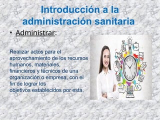 Introducción a la
administración sanitaria
• Administrar:
Realizar actos para el
aprovechamiento de los recursos
humanos, materiales,
financieros y técnicos de una
organización o empresa, con el
fin de lograr los
objetivos establecidos por esta.
 