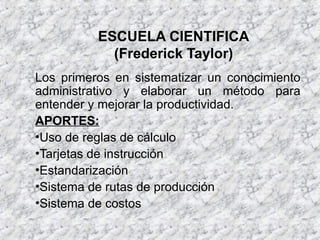 ESCUELA CIENTIFICA
(Frederick Taylor)
Los primeros en sistematizar un conocimiento
administrativo y elaborar un método para
entender y mejorar la productividad.
APORTES:
•Uso de reglas de cálculo
•Tarjetas de instrucción
•Estandarización
•Sistema de rutas de producción
•Sistema de costos
 