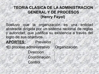 TEORIA CLASICA DE LA ADMINISTRACION
GENERAL Y DE PROCESOS
(Henry Fayol)
Sostuvo que la organización es una entidad
abstracta dirigida por un sistema racional de reglas
y autoridad, que justifica su existencia a través del
logro de sus objetivos.
APORTES: Previsión
•El proceso administrativo Organización
Dirección
Coordinación
Control
 