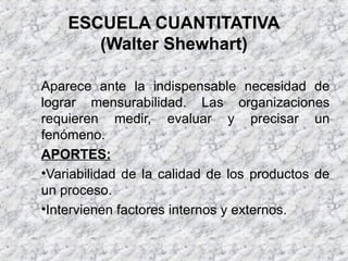 ESCUELA CUANTITATIVA
(Walter Shewhart)
Aparece ante la indispensable necesidad de
lograr mensurabilidad. Las organizaciones
requieren medir, evaluar y precisar un
fenómeno.
APORTES:
•Variabilidad de la calidad de los productos de
un proceso.
•Intervienen factores internos y externos.
 