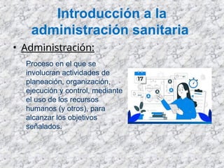 Introducción a la
administración sanitaria
• Administración:
Proceso en el que se
involucran actividades de
planeación, organización,
ejecución y control, mediante
el uso de los recursos
humanos (y otros), para
alcanzar los objetivos
señalados.
 