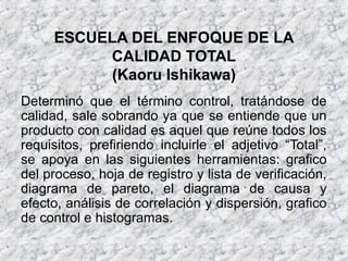 ESCUELA DEL ENFOQUE DE LA
CALIDAD TOTAL
(Kaoru Ishikawa)
Determinó que el término control, tratándose de
calidad, sale sobrando ya que se entiende que un
producto con calidad es aquel que reúne todos los
requisitos, prefiriendo incluirle el adjetivo “Total”,
se apoya en las siguientes herramientas: grafico
del proceso, hoja de registro y lista de verificación,
diagrama de pareto, el diagrama de causa y
efecto, análisis de correlación y dispersión, grafico
de control e histogramas.
 