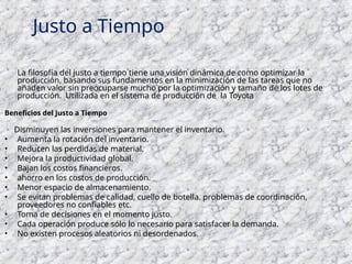 La filosofía del justo a tiempo tiene una visión dinámica de como optimizar la
producción, basando sus fundamentos en la minimización de las tareas que no
añaden valor sin preocuparse mucho por la optimización y tamaño de los lotes de
producción. Utilizada en el sistema de producción de la Toyota
Beneficios del Justo a Tiempo
Disminuyen las inversiones para mantener el inventario.
• Aumenta la rotación del inventario.
• Reducen las perdidas de material.
• Mejora la productividad global.
• Bajan los costos financieros.
• ahorro en los costos de producción.
• Menor espacio de almacenamiento.
• Se evitan problemas de calidad, cuello de botella. problemas de coordinación,
proveedores no confiables etc.
• Toma de decisiones en el momento justo.
• Cada operación produce sólo lo necesario para satisfacer la demanda.
• No existen procesos aleatorios ni desordenados.
Justo a Tiempo
 