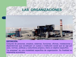 DEFINICIÓN:
Conjunto de personas, empleos, sistemas, funciones, oficinas, instalaciones y
dependencias que constituyen un cuerpo o institución social que se rige por
usos, normas, políticas y costumbres propios y tiene un objetivo específico.
“La empresa” es una modalidad específica de organización. Su finalidad es
netamente económica
LAS ORGANIZACIONES
 