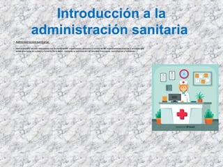 Introducción a la
administración sanitaria
• Administración sanitaria:
• ciencia social y técnica relacionada con la planificación, organización, dirección y control de las organizaciones públicas y privadas que
están orientadas al cuidado y fomento de la salud, mediante la optimización de recursos financieros, tecnológicos y humanos.
 