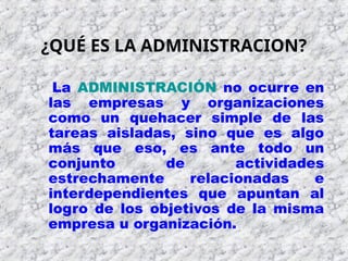 La ADMINISTRACIÓN no ocurre en
las empresas y organizaciones
como un quehacer simple de las
tareas aisladas, sino que es algo
más que eso, es ante todo un
conjunto de actividades
estrechamente relacionadas e
interdependientes que apuntan al
logro de los objetivos de la misma
empresa u organización.
¿QUÉ ES LA ADMINISTRACION?
 