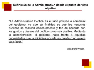 “La Administración Pública es el lado práctico o comercial
del gobierno, ya que su finalidad es que los negocios
públicos se realicen eficientemente y tan de acuerdo con
los gustos y deseos del público como sea posible. Mediante
la administración, el gobierno hace frente a aquellas
necesidades que la iniciativa privada no puede o no quiere
satisfacer.”
Woodrom Wilson
Definición de la Administración desde el punto de vista
objetivo
 