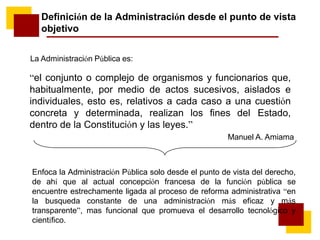 La Administración Pública es:
“el conjunto o complejo de organismos y funcionarios que,
habitualmente, por medio de actos sucesivos, aislados e
individuales, esto es, relativos a cada caso a una cuestión
concreta y determinada, realizan los fines del Estado,
dentro de la Constitución y las leyes.”
Manuel A. Amiama
Definición de la Administración desde el punto de vista
objetivo
Enfoca la Administración Pública solo desde el punto de vista del derecho,
de ahí que al actual concepción francesa de la función pública se
encuentre estrechamente ligada al proceso de reforma administrativa “en
la busqueda constante de una administración más eficaz y más
transparente”, mas funcional que promueva el desarrollo tecnológico y
científico.
 