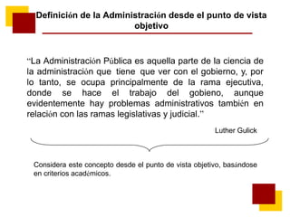 “La Administración Pública es aquella parte de la ciencia de
la administración que tiene que ver con el gobierno, y, por
lo tanto, se ocupa principalmente de la rama ejecutiva,
donde se hace el trabajo del gobieno, aunque
evidentemente hay problemas administrativos también en
relación con las ramas legislativas y judicial.”
Luther Gulick
Definición de la Administración desde el punto de vista
objetivo
Considera este concepto desde el punto de vista objetivo, basándose
en criterios académicos.
 