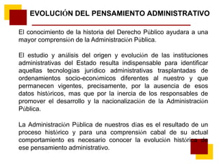 EVOLUCIÓN DEL PENSAMIENTO ADMINISTRATIVO
El conocimiento de la historia del Derecho Público ayudara a una
mayor comprensión de la Administración Pública.
El estudio y análisis del origen y evolución de las instituciones
administrativas del Estado resulta indispensable para identificar
aquellas tecnologías jurídico administrativas trasplantadas de
ordenamientos socio-económicos diferentes al nuestro y que
permanecen vigentes, precisamente, por la ausencia de esos
datos históricos, mas que por la inercia de los responsables de
promover el desarrollo y la nacionalización de la Administración
Pública.
La Administración Pública de nuestros días es el resultado de un
proceso histórico y para una comprensión cabal de su actual
comportamiento es necesario conocer la evolución histórica de
ese pensamiento administrativo.
 
