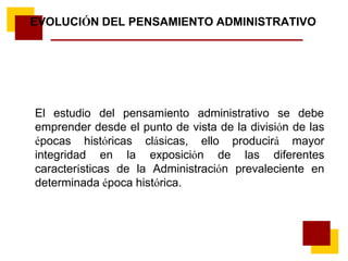El estudio del pensamiento administrativo se debe
emprender desde el punto de vista de la división de las
épocas históricas clásicas, ello producirá mayor
integridad en la exposición de las diferentes
características de la Administración prevaleciente en
determinada época histórica.
EVOLUCIÓN DEL PENSAMIENTO ADMINISTRATIVO
 