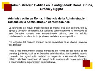 Administración Pública en la antigüedad: Roma, China,
Grecia y Egipto
Administración en Roma: Influencia de la Administración
romana en la Administración contemporánea.
La grandeza de mayor trascendencia de Roma, que aún perdura, fue su
apego y vocación al derecho. La sociedad contemporánea ha heredado de
ese Derecho romano una extraordinario cultura, que ha influido
notablemente en el contexto jurídico actual de nuestros pueblos.
“El lenguaje del derecho romano se ha convertido en el idioma universal
del derecho”
Pese a ese monumento jurídico heredado de Roma en esa rama de las
ciencias jurídicas, cual es el Derecho administrativo, ha sucedido todo lo
contrario. La organización estatal no respondía a normas de Derecho
público. Muchos cuestionan el porqué de la ausencia de datos referentes
a esa importante organización administrativa.
 