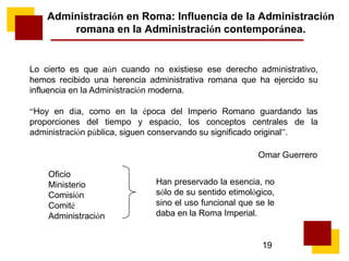 19
Administración en Roma: Influencia de la Administración
romana en la Administración contemporánea.
Lo cierto es que aún cuando no existiese ese derecho administrativo,
hemos recibido una herencia administrativa romana que ha ejercido su
influencia en la Administración moderna.
“Hoy en día, como en la época del Imperio Romano guardando las
proporciones del tiempo y espacio, los conceptos centrales de la
administración pública, siguen conservando su significado original”.
Omar Guerrero
Oficio
Ministerio
Comisión
Comité
Administración
Han preservado la esencia, no
sólo de su sentido etimológico,
sino el uso funcional que se le
daba en la Roma Imperial.
 