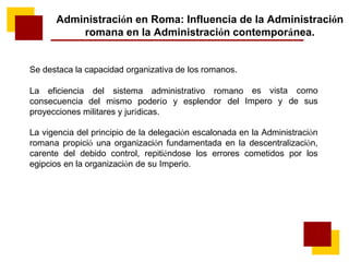 Administración en Roma: Influencia de la Administración
romana en la Administración contemporánea.
Se destaca la capacidad organizativa de los romanos.
La eficiencia del sistema administrativo romano
consecuencia del mismo poderío y esplendor del
proyecciones militares y jurídicas.
es vista
Impero y
como
de sus
La vigencia del principio de la delegación escalonada en la Administración
romana propició una organización fundamentada en la descentralización,
carente del debido control, repitiéndose los errores cometidos por los
egipcios en la organización de su Imperio.
 