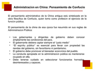 Administración en China: Pensamiento de Confucio
El pensamiento administrativo de la China antigua está sintetizado en la
obra filosófica de Confucio, quien tomo como profesión el ejercicio de la
función pública.
El pensamiento de la china de esa época fue resumido en sus reglas de
Administración Pública:
• Los gobernantes y dirigentes de gobierno deben conocer
ampliamente las condiciones del país.
El gobernante debiera captar siempre el “justo medio”
“El espíritu público” es esencial para llevar con propiedad las
riendas del gobierno, sin favoritismo ni paridarismo.
El gobierno debe promover el bienestar económico del pueblo.
La conducta apropiada en la administración pública es mantenerse
ocupado en ella.
Debe tenerse cuidado en seleccionar funcionarios honrados,
desinteresados y capaces.
•
•
•
•
•
 