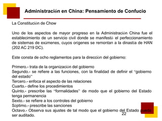 22
Administración en China: Pensamiento de Confucio
La Constitución de Chow
Uno de los aspectos de mayor progreso en la Administración China fue el
establecimiento de un servicio civil donde se manifestó el perfeccionamiento
de sistemas de exámenes, cuyos orígenes se remontan a la dinastía de HAN
(202 AC 219 DC).
Este consta de ocho reglamentos para la dirección del gobierno:
Primero.- trata de la organización del gobierno
Segundo.- se refiere a las funciones, con la finalidad de definir el “gobierno
del estado”
Tercero.- enfoca el aspecto de las relaciones
Cuarto.- define los procedimientos
Quinto.- prescribe las “formalidades” de modo que el gobierno del Estado
tenga permanencia
Sexto.- se refiere a los controles del gobierno
Séptimo.- prescribe las sanciones
Octavo.- Observa sus ajustes de tal modo que el gobierno del Estado pueda
ser auditado.
 