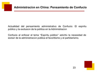 23
Administración en China: Pensamiento de Confucio
Actualidad del pensamiento administrativo de Confucio: El espíritu
público y la exclusión de la política en la Administración
Confucio al enfocar el tema “Espíritu público” advirtió la necesidad de
excluir de la administración pública el favoritismo y el partidarismo.
 