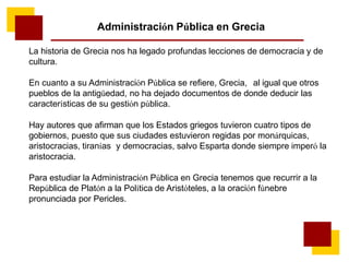 Administración Pública en Grecia
La historia de Grecia nos ha legado profundas lecciones de democracia y de
cultura.
En cuanto a su Administración Pública se refiere, Grecia, al igual que otros
pueblos de la antigüedad, no ha dejado documentos de donde deducir las
características de su gestión pública.
Hay autores que afirman que los Estados griegos tuvieron cuatro tipos de
gobiernos, puesto que sus ciudades estuvieron regidas por monárquicas,
aristocracias, tiranías y democracias, salvo Esparta donde siempre imperó la
aristocracia.
Para estudiar la Administración Pública en Grecia tenemos que recurrir a la
República de Platón a la Política de Aristóteles, a la oración fúnebre
pronunciada por Pericles.
 