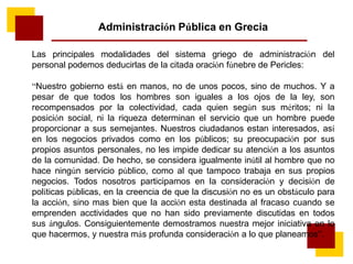Administración Pública en Grecia
Las principales modalidades del sistema griego de administración del
personal podemos deducirlas de la citada oración fúnebre de Pericles:
“Nuestro gobierno está en manos, no de unos pocos, sino de muchos. Y a
pesar de que todos los hombres son iguales a los ojos de la ley, son
recompensados por la colectividad, cada quien según sus méritos; ni la
posición social, ni la riqueza determinan el servicio que un hombre puede
proporcionar a sus semejantes. Nuestros ciudadanos estan interesados, así
en los negocios privados como en los públicos; su preocupación por sus
propios asuntos personales, no les impide dedicar su atención a los asuntos
de la comunidad. De hecho, se considera igualmente inútil al hombre que no
hace ningún servicio público, como al que tampoco trabaja en sus propios
negocios. Todos nosotros participamos en la consideración y decisión de
políticas públicas, en la creencia de que la discusión no es un obstáculo para
la acción, sino mas bien que la acción esta destinada al fracaso cuando se
emprenden acctividades que no han sido previamente discutidas en todos
sus ángulos. Consiguientemente demostramos nuestra mejor iniciativa en lo
que hacermos, y nuestra más profunda consideración a lo que planeamos”.
 