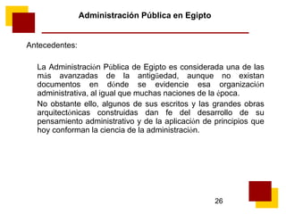 26
Administración Pública en Egipto
Antecedentes:
La Administración Pública de Egipto es considerada una de las
más avanzadas de la antigüedad, aunque no existan
documentos en dónde se evidencie esa organización
administrativa, al igual que muchas naciones de la época.
No obstante ello, algunos de sus escritos y las grandes obras
arquitectónicas construidas dan fe del desarrollo de su
pensamiento administrativo y de la aplicación de principios que
hoy conforman la ciencia de la administración.
 