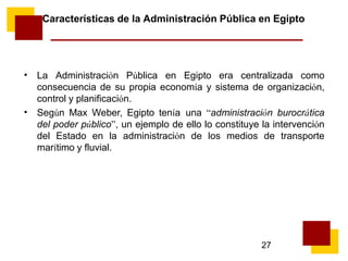 27
Características de la Administración Pública en Egipto
• La Administración Pública en Egipto era centralizada como
consecuencia de su propia economía y sistema de organización,
control y planificación.
Según Max Weber, Egipto tenía una “administración burocrática
del poder público”, un ejemplo de ello lo constituye la intervención
del Estado en la administración de los medios de transporte
marítimo y fluvial.
•
 