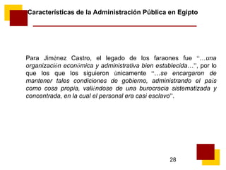 28
Características de la Administración Pública en Egipto
Para Jiménez Castro, el legado de los faraones fue “…una
organización económica y administrativa bien establecida…”, por lo
que los que los siguieron únicamente “…se encargaron de
mantener tales condiciones de gobierno, administrando el país
como cosa propia, valiéndose de una burocracia sistematizada y
concentrada, en la cual el personal era casi esclavo”.
 
