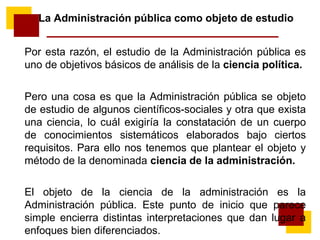 La Administración pública como objeto de estudio
Por esta razón, el estudio de la Administración pública es
uno de objetivos básicos de análisis de la ciencia política.
Pero una cosa es que la Administración pública se objeto
de estudio de algunos científicos-sociales y otra que exista
una ciencia, lo cuál exigiría la constatación de un cuerpo
de conocimientos sistemáticos elaborados bajo ciertos
requisitos. Para ello nos tenemos que plantear el objeto y
método de la denominada ciencia de la administración.
El objeto de la ciencia de la administración es la
Administración pública. Este punto de inicio que parece
simple encierra distintas interpretaciones que dan lugar a
enfoques bien diferenciados.
 