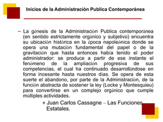 – La génesis de la Administración Publica contemporánea
(en sentido estrictamente orgánico y subjetivo) encuentra
su ubicación histórica en la época napoleónica donde se
opera una mutación fundamental del papel o de la
gravitación que hasta entonces había tenido el poder
administrador: se produce a partir de ese instante el
fenómeno de la ampliación progresiva de sus
competencias, el cual ha continuado desarrollándose en
forma incesante hasta nuestros días. Se opera de esta
suerte el abandono, por parte de la Administración, de la
función abstracta de sostener la ley (Locke y Montesquieu)
para convertirse en un complejo orgánico que cumple
múltiples actividades.
» Juan Carlos Cassagne – Las Funciones
Estatales.
Inicios de la Administración Publica Contemporánea
 