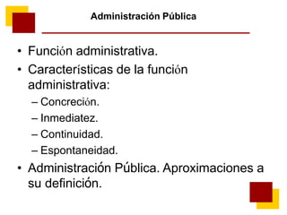 Administración Pública
• Función administrativa.
• Características de la función
administrativa:
– Concreción.
– Inmediatez.
– Continuidad.
– Espontaneidad.
• Administración Pública. Aproximaciones a
su definición.
 